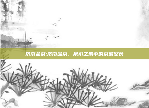 济南品茶:济南品茶，泉水之城中的茶韵悠长