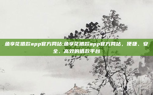 鱼享花借款app官方网站:鱼享花借款app官方网站，便捷、安全、高效的借款平台