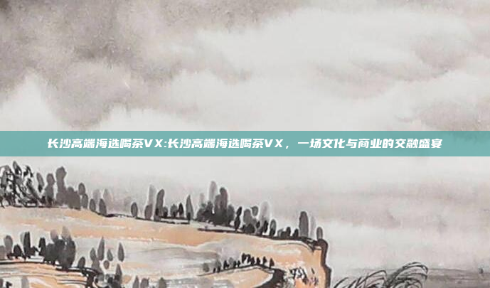 长沙高端海选喝茶VX:长沙高端海选喝茶VX，一场文化与商业的交融盛宴