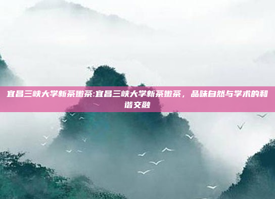 宜昌三峡大学新茶嫩茶:宜昌三峡大学新茶嫩茶，品味自然与学术的和谐交融