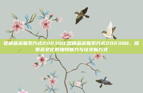 昆明品茶联系方式2023QQ:昆明品茶联系方式2023QQ，探索茶文化的独特魅力与社交新方式