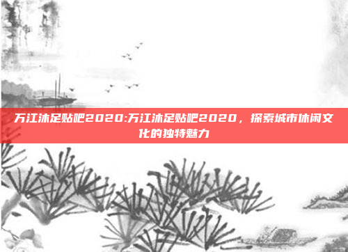 万江沐足贴吧2020:万江沐足贴吧2020，探索城市休闲文化的独特魅力