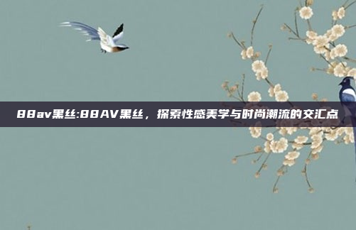 88av黑丝:88AV黑丝，探索性感美学与时尚潮流的交汇点