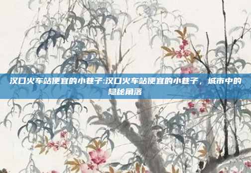 汉口火车站便宜的小巷子:汉口火车站便宜的小巷子，城市中的隐秘角落