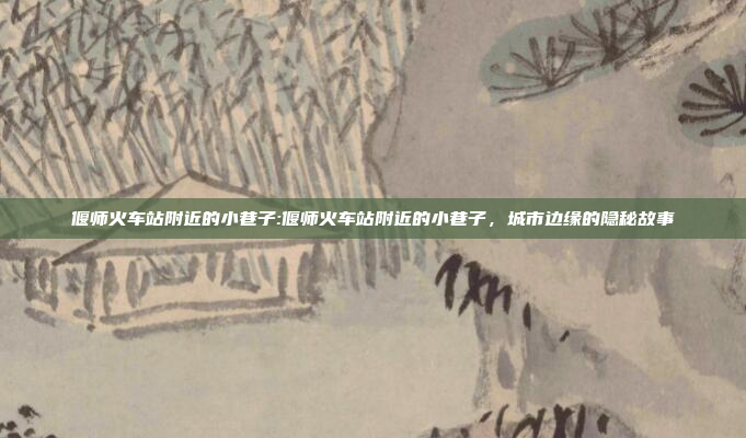 偃师火车站附近的小巷子:偃师火车站附近的小巷子，城市边缘的隐秘故事