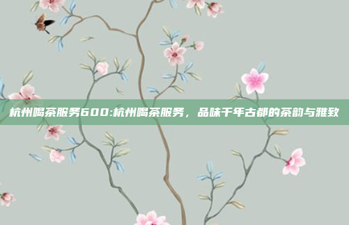 杭州喝茶服务600:杭州喝茶服务，品味千年古都的茶韵与雅致