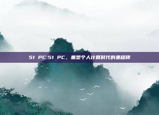 51 PC:51 PC，重塑个人计算时代的里程碑