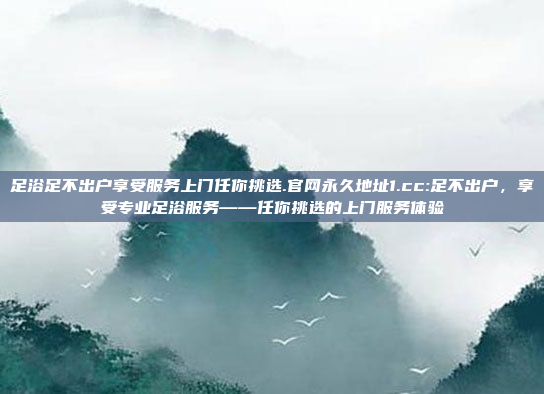 足浴足不出户享受服务上门任你挑选.官网永久地址1.cc:足不出户，享受专业足浴服务——任你挑选的上门服务体验