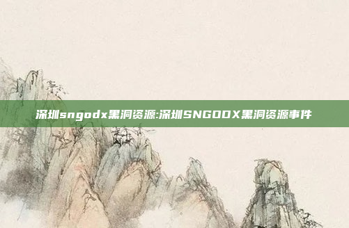 深圳sngodx黑洞资源:深圳SNGODX黑洞资源事件