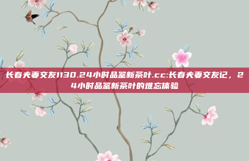 长春夫妻交友1130.24小时品鉴新茶叶.cc:长春夫妻交友记，24小时品鉴新茶叶的难忘体验