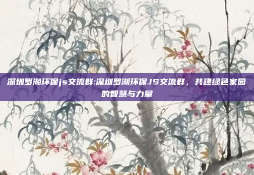 深圳罗湖环保js交流群:深圳罗湖环保JS交流群，共建绿色家园的智慧与力量