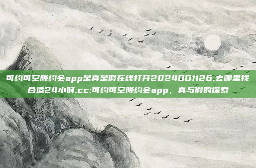 可约可空降约会app是真是假在线打开2024DD1126.去哪里找合适24小时.cc:可约可空降约会app，真与假的探索