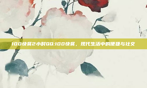 100快餐2小时QQ:100快餐，现代生活中的便捷与社交