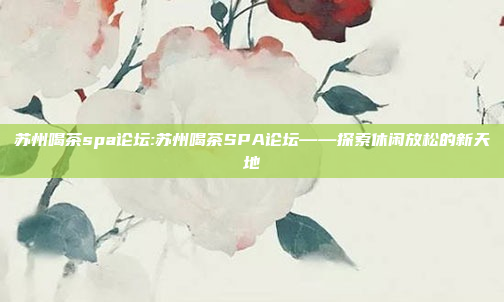 苏州喝茶spa论坛:苏州喝茶SPA论坛——探索休闲放松的新天地