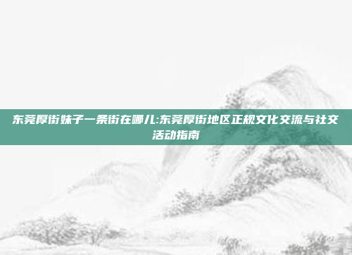 东莞厚街妹子一条街在哪儿:东莞厚街地区正规文化交流与社交活动指南