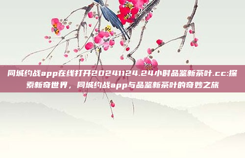 同城约战app在线打开20241124.24小时品鉴新茶叶.cc:探索新奇世界，同城约战app与品鉴新茶叶的奇妙之旅