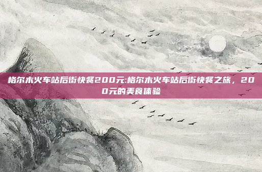 格尔木火车站后街快餐200元:格尔木火车站后街快餐之旅，200元的美食体验