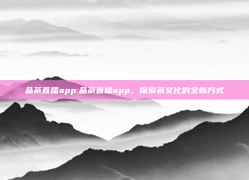 品茶直播app:品茶直播app，探索茶文化的全新方式