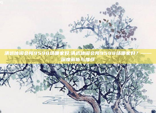 清远休闲会所9598场哪家好:清远休闲会所9598场哪家好？——深度解析与推荐