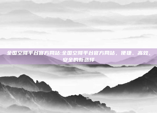 全国空降平台官方网站:全国空降平台官方网站，便捷、高效、安全的新选择