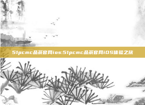 51pcmc品茶官网ios:51pcmc品茶官网iOS体验之旅