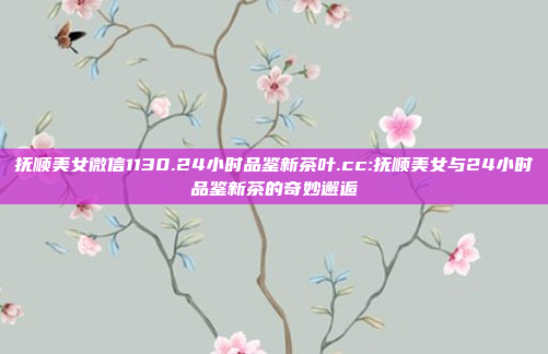 抚顺美女微信1130.24小时品鉴新茶叶.cc:抚顺美女与24小时品鉴新茶的奇妙邂逅