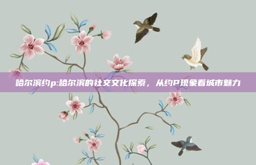 哈尔滨约p:哈尔滨的社交文化探索，从约P现象看城市魅力