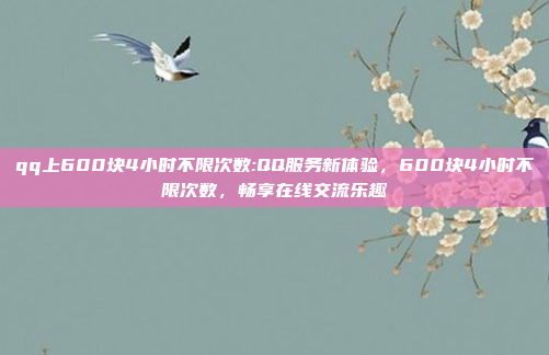 qq上600块4小时不限次数:QQ服务新体验，600块4小时不限次数，畅享在线交流乐趣