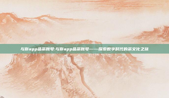 与你app品茶账号:与你app品茶账号——探索数字时代的茶文化之旅