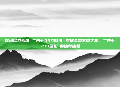 深圳喝茶看图 二四七399伽扣呺:深圳品茗赏图之旅，二四七399伽扣呺的独特体验