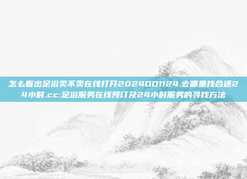 怎么看出足浴卖不卖在线打开2024DD1124.去哪里找合适24小时.cc:足浴服务在线预订及24小时服务的寻找方法