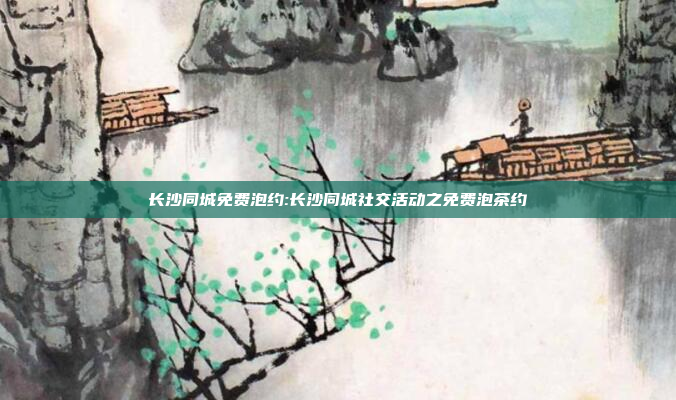 长沙同城免费泡约:长沙同城社交活动之免费泡茶约