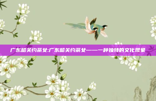 广东韶关约茶女:广东韶关约茶女——一种独特的文化现象