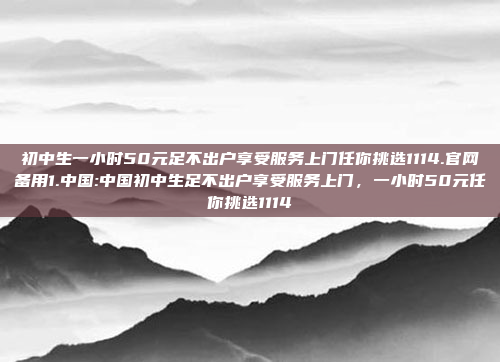 初中生一小时50元足不出户享受服务上门任你挑选1114.官网备用1.中国:中国初中生足不出户享受服务上门，一小时50元任你挑选1114