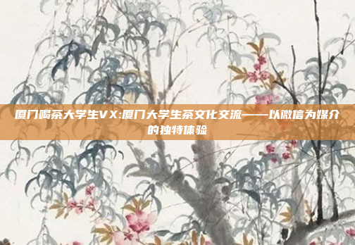 厦门喝茶大学生VX:厦门大学生茶文化交流——以微信为媒介的独特体验