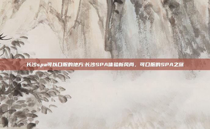 长沙spa可以口服的地方:长沙SPA体验新风尚，可口服的SPA之旅