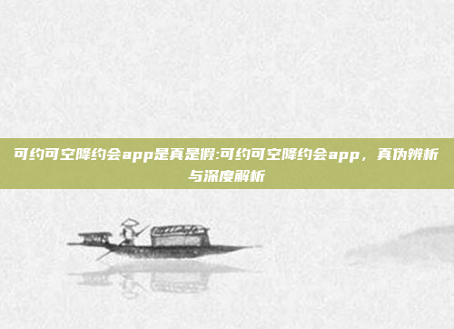 可约可空降约会app是真是假:可约可空降约会app，真伪辨析与深度解析