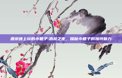 酒泉晚上玩的小巷子:酒泉之夜，探秘小巷子的独特魅力