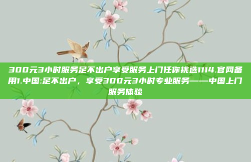 300元3小时服务足不出户享受服务上门任你挑选1114.官网备用1.中国:足不出户，享受300元3小时专业服务——中国上门服务体验