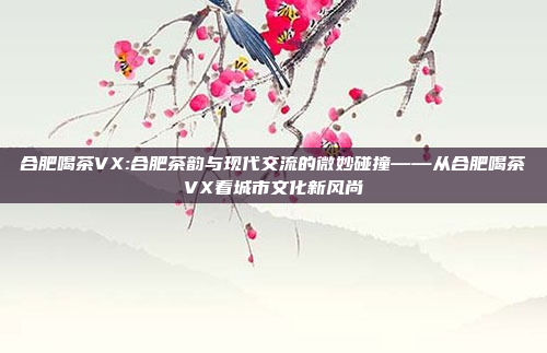 合肥喝茶VX:合肥茶韵与现代交流的微妙碰撞——从合肥喝茶VX看城市文化新风尚