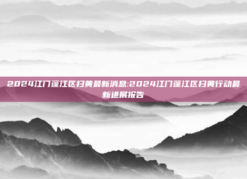 2024江门蓬江区扫黄最新消息:2024江门蓬江区扫黄行动最新进展报告