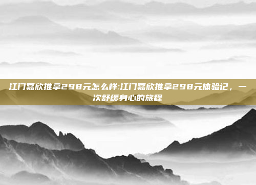 江门嘉欣推拿298元怎么样:江门嘉欣推拿298元体验记，一次舒缓身心的旅程