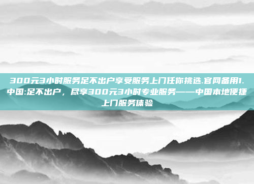 300元3小时服务足不出户享受服务上门任你挑选.官网备用1.中国:足不出户，尽享300元3小时专业服务——中国本地便捷上门服务体验