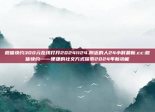 微信快约300元在线打开20241124.附近的人24小时最新.cc:微信快约——便捷的社交方式探索2024年新功能