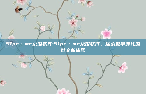 51pc·mc茶馆软件:51pc·mc茶馆软件，探索数字时代的社交新体验