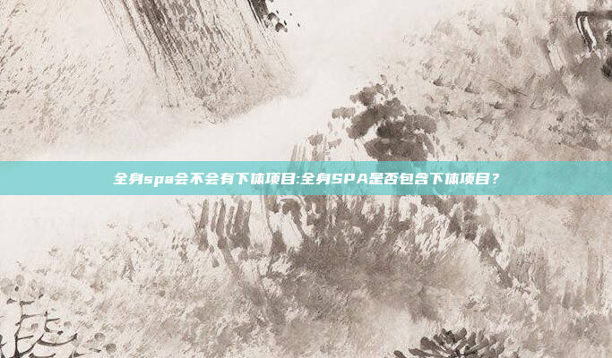 全身spa会不会有下体项目:全身SPA是否包含下体项目？