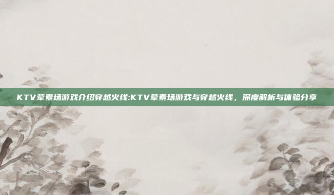 KTV荤素场游戏介绍穿越火线:KTV荤素场游戏与穿越火线，深度解析与体验分享