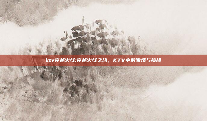 ktv穿越火线:穿越火线之旅，KTV中的激情与挑战