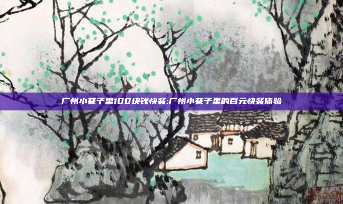 广州小巷子里100块钱快餐:广州小巷子里的百元快餐体验