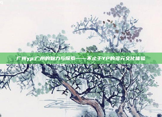 广州yp:广州的魅力与探索——不止于YP的多元文化体验